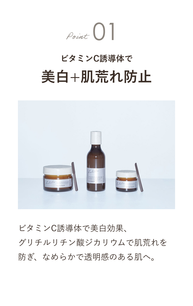 Point01 ビタミンC誘導体で美白+肌荒れ防止 ビタミンC誘導体で美白効果、グリチルリチン酸ジカリウムで肌荒れを防ぎ、なめらかで透明感のある肌へ。