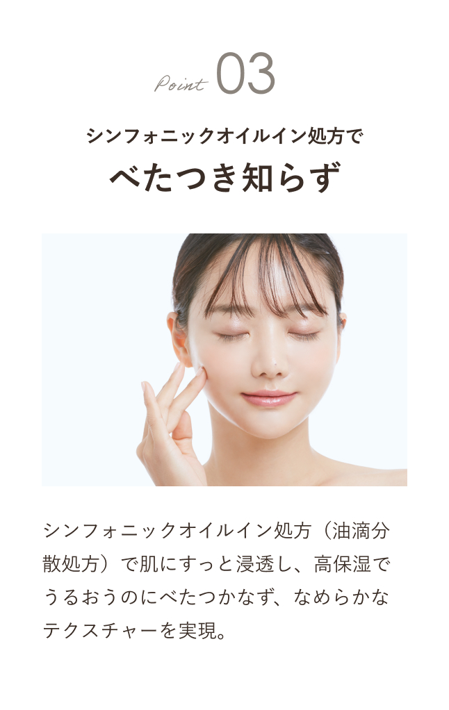 Point03 シンフォニックオイルイン処方でべたつき知らず シンフォニックオイルイン処方（油滴分散処方）で肌にすっと浸透し、高保湿でうるおうのにべたつかなず、なめらかなテクスチャーを実現。